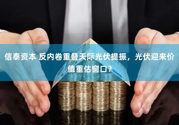 信泰资本 反内卷重叠天际光伏提振，光伏迎来价值重估窗口？