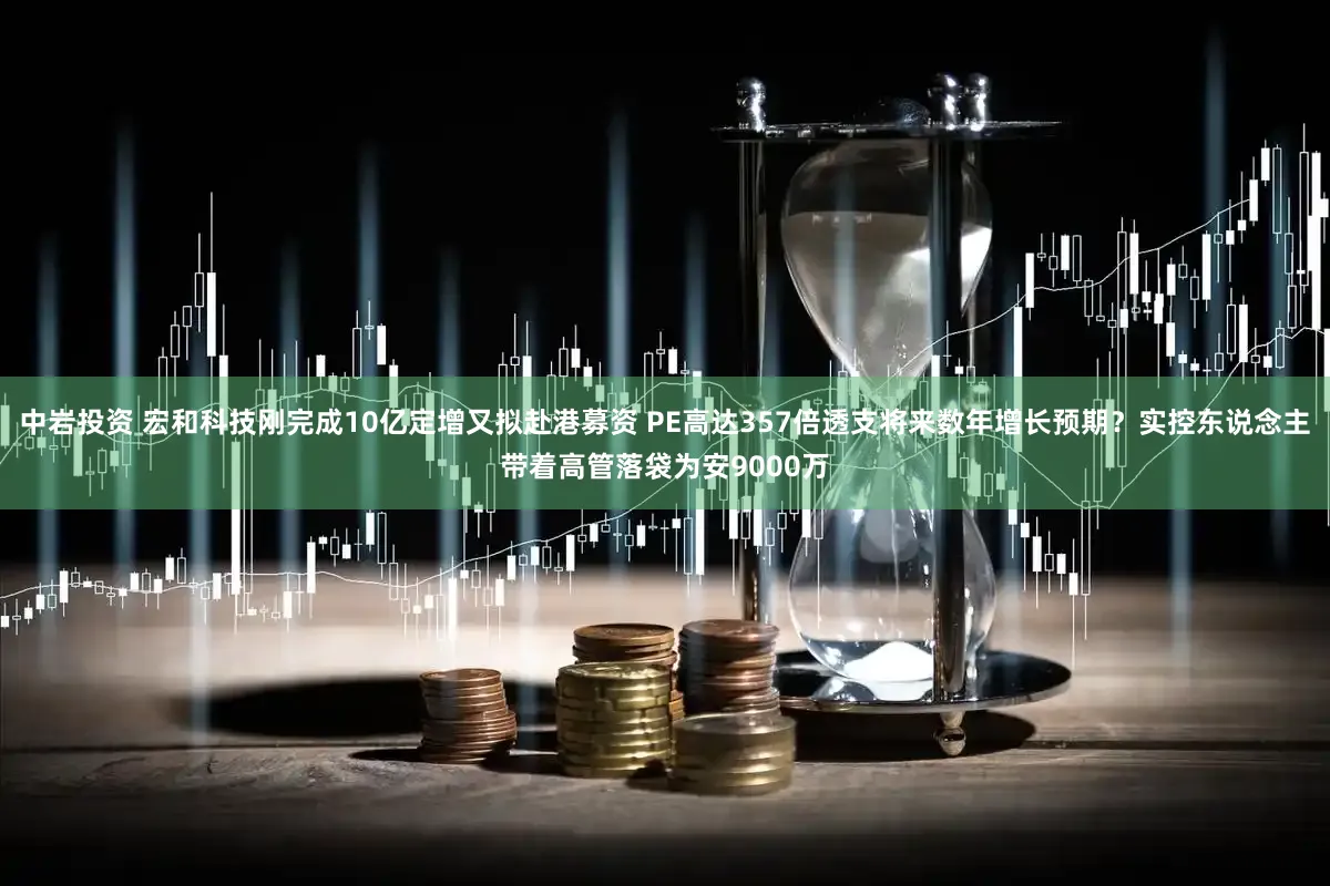 中岩投资 宏和科技刚完成10亿定增又拟赴港募资 PE高达357倍透支将来数年增长预期？实控东说念主带着高管落袋为安9000万