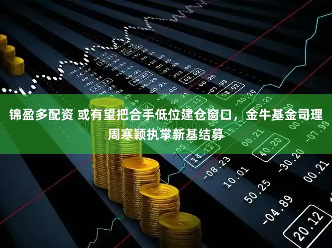 锦盈多配资 或有望把合手低位建仓窗口，金牛基金司理周寒颖执掌新基结募