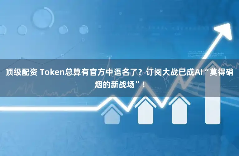 顶级配资 Token总算有官方中语名了？订阅大战已成AI“莫得硝烟的新战场”！