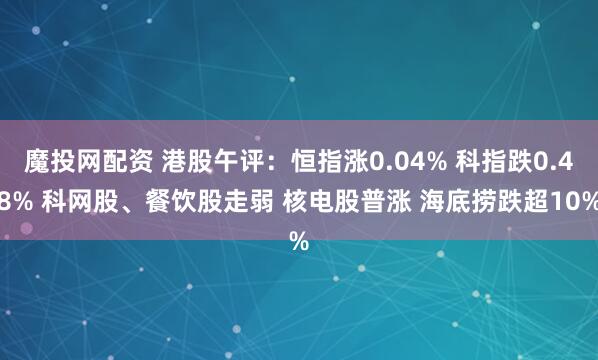 魔投网配资 港股午评：恒指涨0.04% 科指跌0.48% 科网股、餐饮股走弱 核电股普涨 海底捞跌超10%