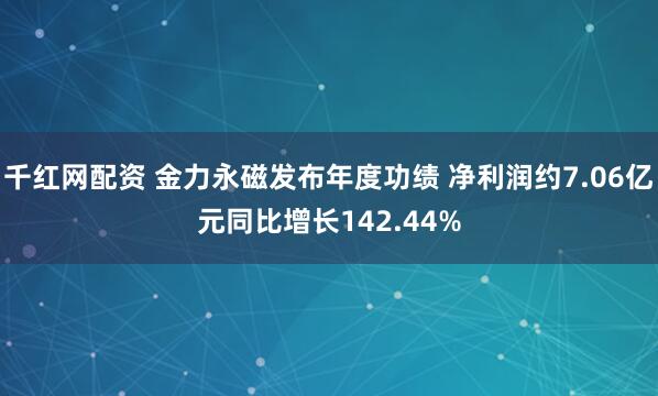 千红网配资 金力永磁发布年度功绩 净利润约7.06亿元同比增长142.44%