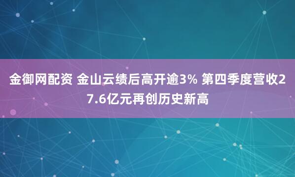 金御网配资 金山云绩后高开逾3% 第四季度营收27.6亿元再创历史新高