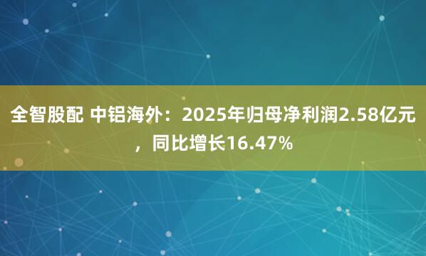 全智股配 中铝海外：2025年归母净利润2.58亿元，同比增长16.47%