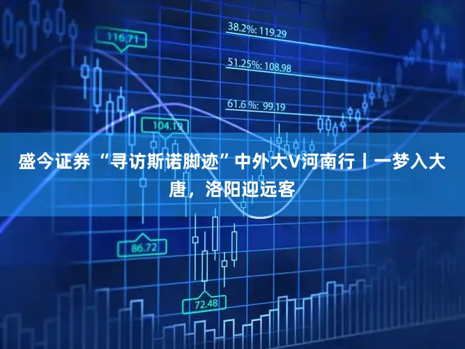 盛今证券 “寻访斯诺脚迹”中外大V河南行丨一梦入大唐，洛阳迎远客