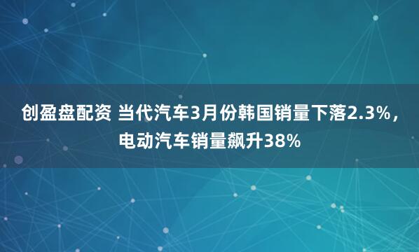 创盈盘配资 当代汽车3月份韩国销量下落2.3%,电动汽车销量飙升38%