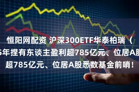 恒阳网配资 沪深300ETF华泰柏瑞（510300）2025年捏有东谈主盈利超785亿元、位居A股悉数基金前哨！