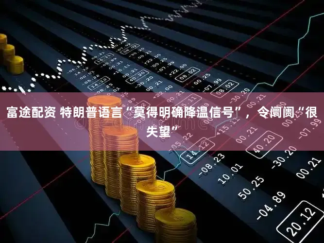 富途配资 特朗普语言“莫得明确降温信号”，令阛阓“很失望”