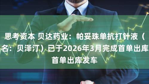 思考资本 贝达药业：帕妥珠单抗打针液（商品名：贝泽汀）已于2026年3月完成首单出库发车