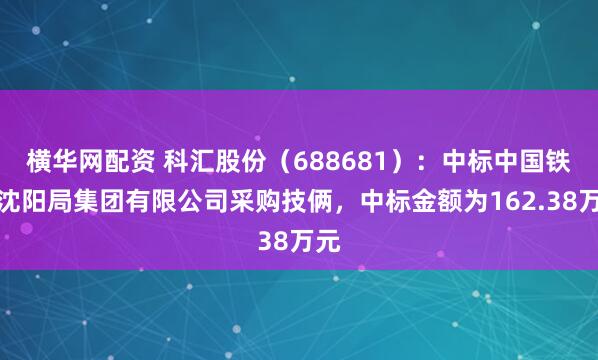 横华网配资 科汇股份（688681）：中标中国铁路沈阳局集团有限公司采购技俩，中标金额为162.38万元