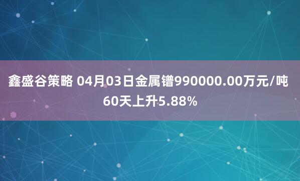 鑫盛谷策略 04月03日金属镨990000.00万元/吨 60天上升5.88%