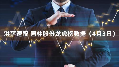 洪萨速配 园林股份龙虎榜数据（4月3日）