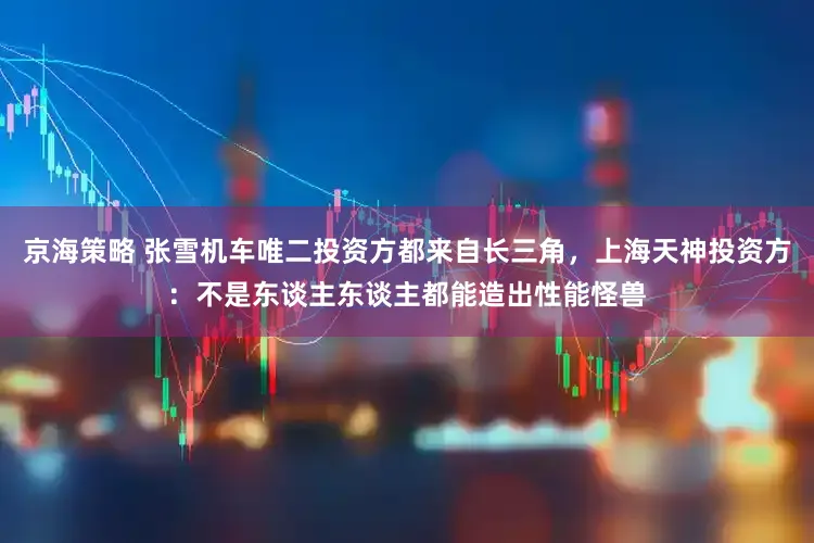 京海策略 张雪机车唯二投资方都来自长三角,上海天神投资方:不是东谈主东谈主都能造出性能怪兽
