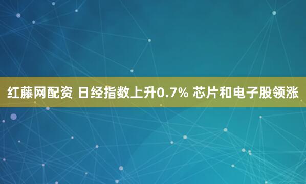 红藤网配资 日经指数上升0.7% 芯片和电子股领涨