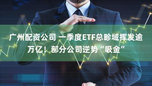 广州配资公司 一季度ETF总畛域挥发逾万亿！部分公司逆势“吸金”