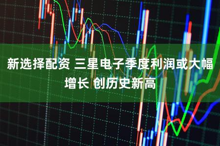新选择配资 三星电子季度利润或大幅增长 创历史新高