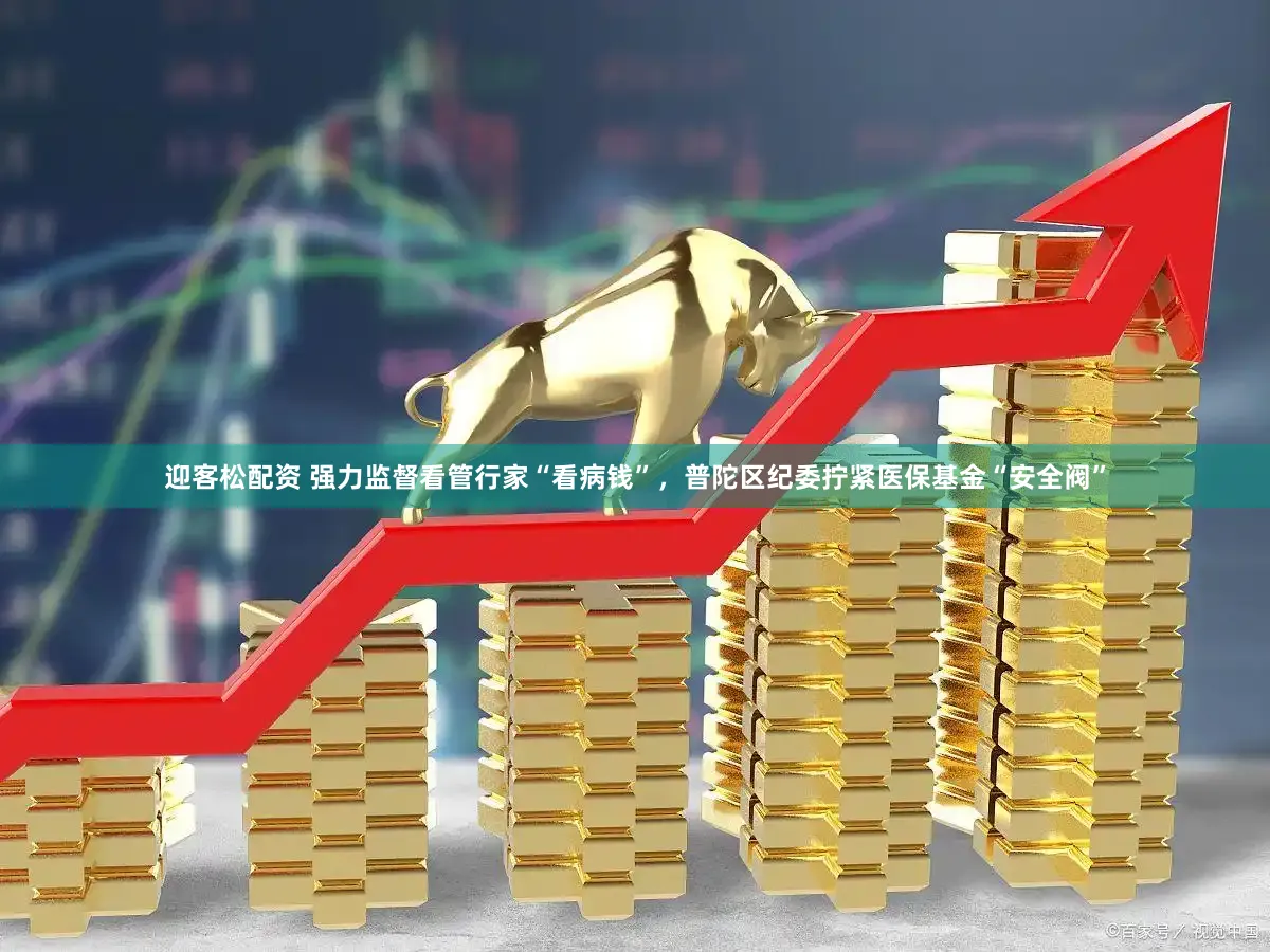 迎客松配资 强力监督看管行家“看病钱”,普陀区纪委拧紧医保基金“安全阀”