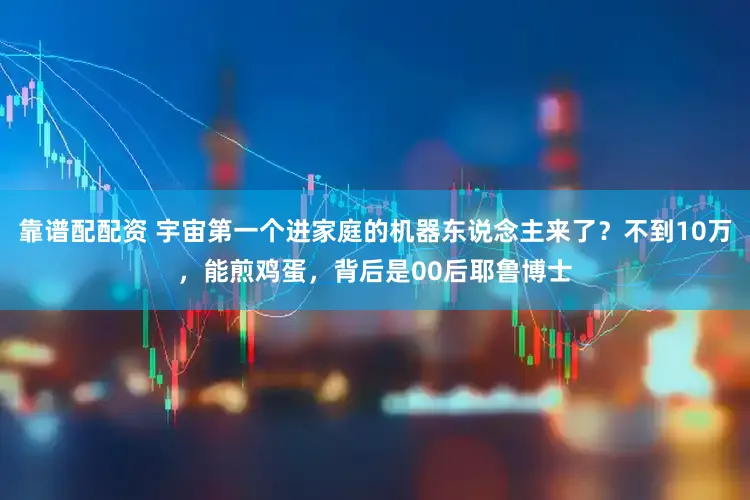 靠谱配配资 宇宙第一个进家庭的机器东说念主来了?不到10万,能煎鸡蛋,背后是00后耶鲁博士