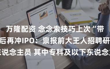 万隆配资 念念索技巧上次“带病闯关”闪退后再冲IPO：禀报前大王人招聘研发东说念主员 其中专科及以下东说念主数越来越多占比最高