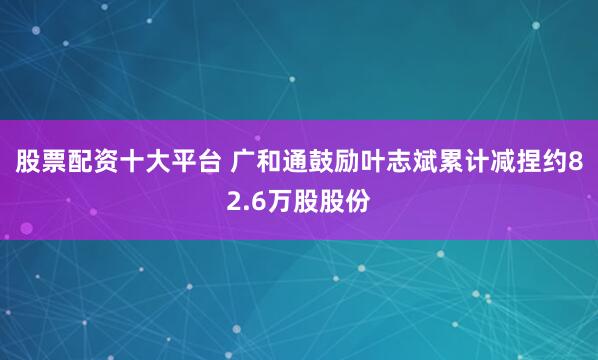 股票配资十大平台 广和通鼓励叶志斌累计减捏约82.6万股股份