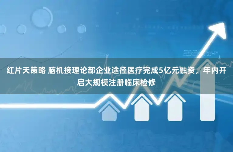 红片天策略 脑机接理论部企业途径医疗完成5亿元融资,年内开启大规模注册临床检修
