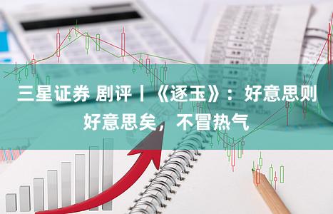 三星证券 剧评丨《逐玉》：好意思则好意思矣，不冒热气