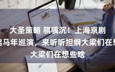 大圣策略 骐骥沉!上海京剧院开启马年巡演,来听听担纲大梁们在想些啥