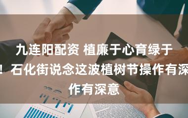 九连阳配资 植廉于心育绿于行!石化街说念这波植树节操作有深意