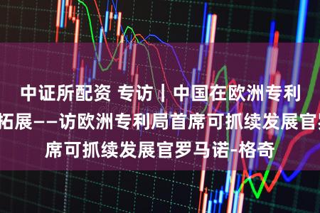 中证所配资 专访|中国在欧洲专利河山正加速拓展——访欧洲专利局首席可抓续发展官罗马诺-格奇
