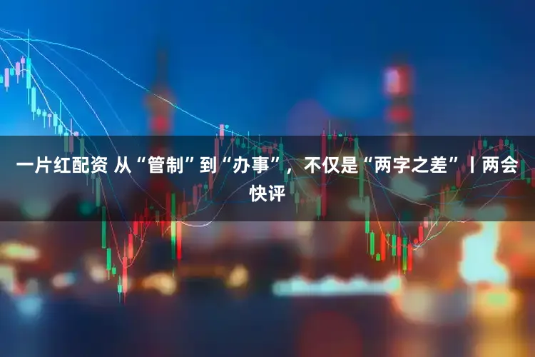 一片红配资 从“管制”到“办事”,不仅是“两字之差”丨两会快评