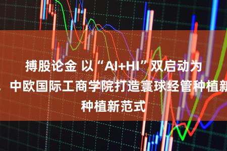 搏股论金 以“AI+HI”双启动为核心,中欧国际工商学院打造寰球经管种植新范式