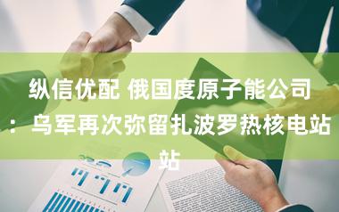 纵信优配 俄国度原子能公司：乌军再次弥留扎波罗热核电站