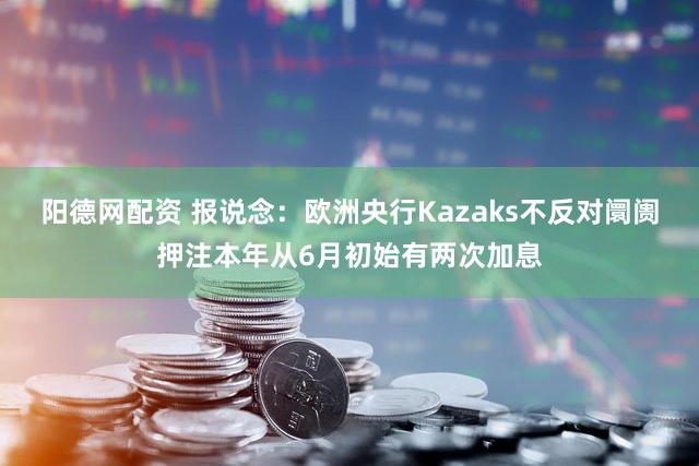 阳德网配资 报说念:欧洲央行Kazaks不反对阛阓押注本年从6月初始有两次加息