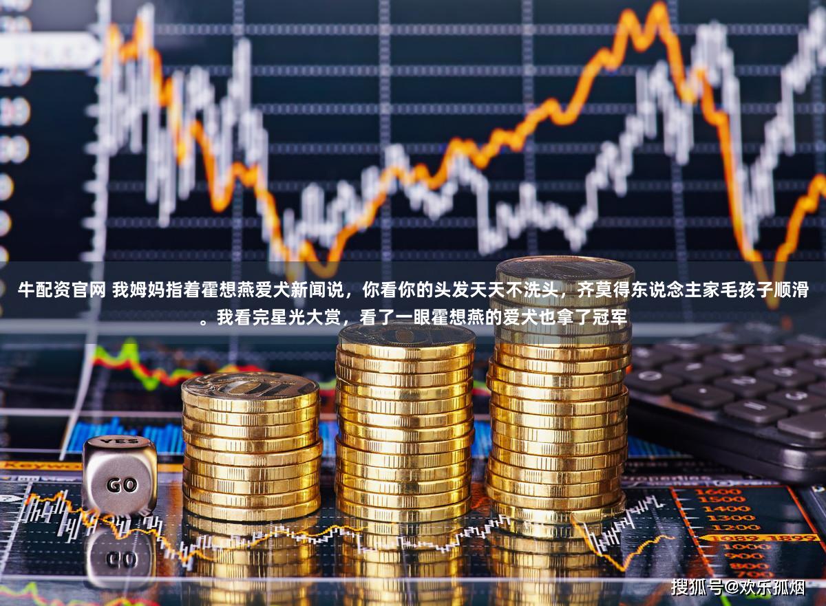 牛配资官网 我姆妈指着霍想燕爱犬新闻说,你看你的头发天天不洗头,齐莫得东说念主家毛孩子顺滑。我看完星光大赏,看了一眼霍想燕的爱犬也拿了冠军