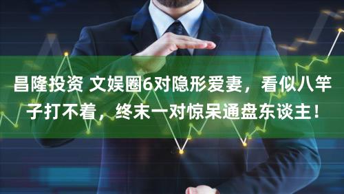 昌隆投资 文娱圈6对隐形爱妻，看似八竿子打不着，终末一对惊呆通盘东谈主！