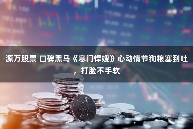 源万股票 口碑黑马《寒门悍嫂》心动情节狗粮塞到吐，打脸不手软