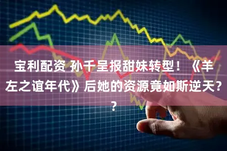 宝利配资 孙千呈报甜妹转型！《羊左之谊年代》后她的资源竟如斯逆天？