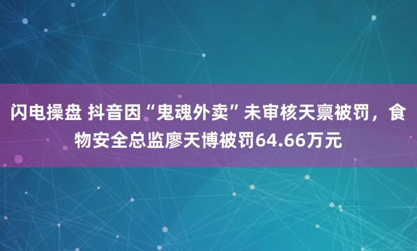 闪电操盘 抖音因“鬼魂外卖”未审核天禀被罚，食物安全总监廖天博被罚64.66万元