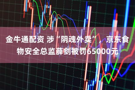 金牛通配资 涉“阴魂外卖”，京东食物安全总监薛剑被罚65000元