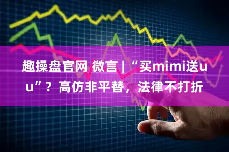 趣操盘官网 微言 | “买mimi送uu”？高仿非平替，法律不打折