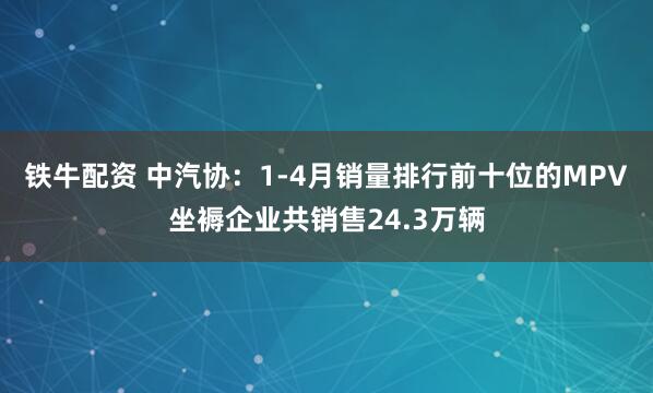 铁牛配资 中汽协：1-4月销量排行前十位的MPV坐褥企业共销售24.3万辆