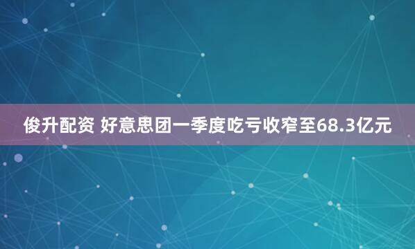 俊升配资 好意思团一季度吃亏收窄至68.3亿元
