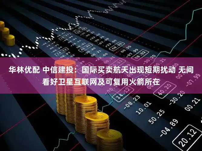 华林优配 中信建投：国际买卖航天出现短期扰动 无间看好卫星互联网及可复用火箭所在