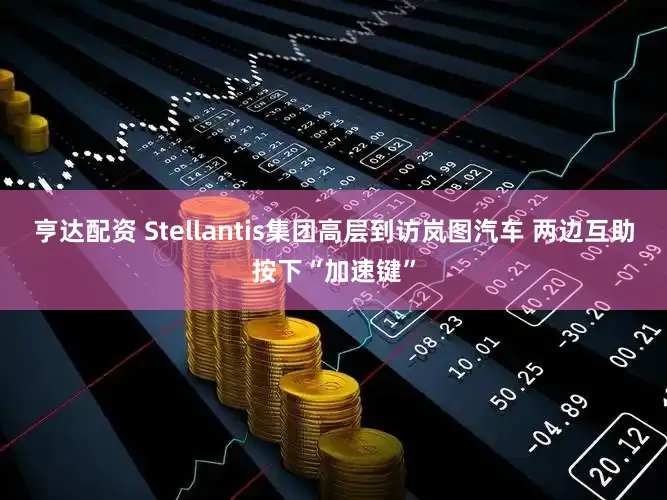 亨达配资 Stellantis集团高层到访岚图汽车 两边互助按下“加速键”