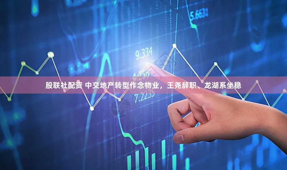 股联社配资 中交地产转型作念物业，王尧辞职、龙湖系坐稳