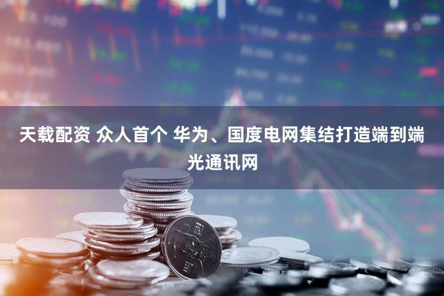 天载配资 众人首个 华为、国度电网集结打造端到端光通讯网