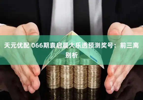 天元优配 066期袁启晨大乐透预测奖号：前三离别析