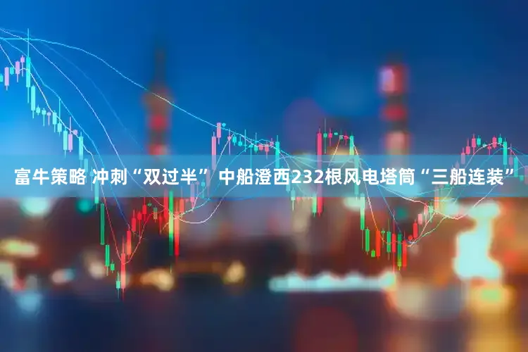富牛策略 冲刺“双过半” 中船澄西232根风电塔筒“三船连装”