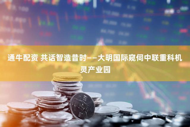 通牛配资 共话智造昔时——大明国际窥伺中联重科机灵产业园